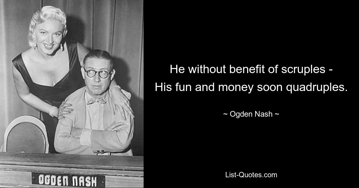 He without benefit of scruples - His fun and money soon quadruples. — © Ogden Nash