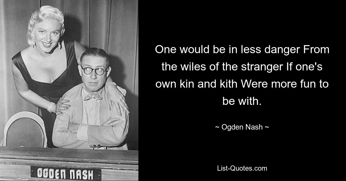 One would be in less danger From the wiles of the stranger If one's own kin and kith Were more fun to be with. — © Ogden Nash