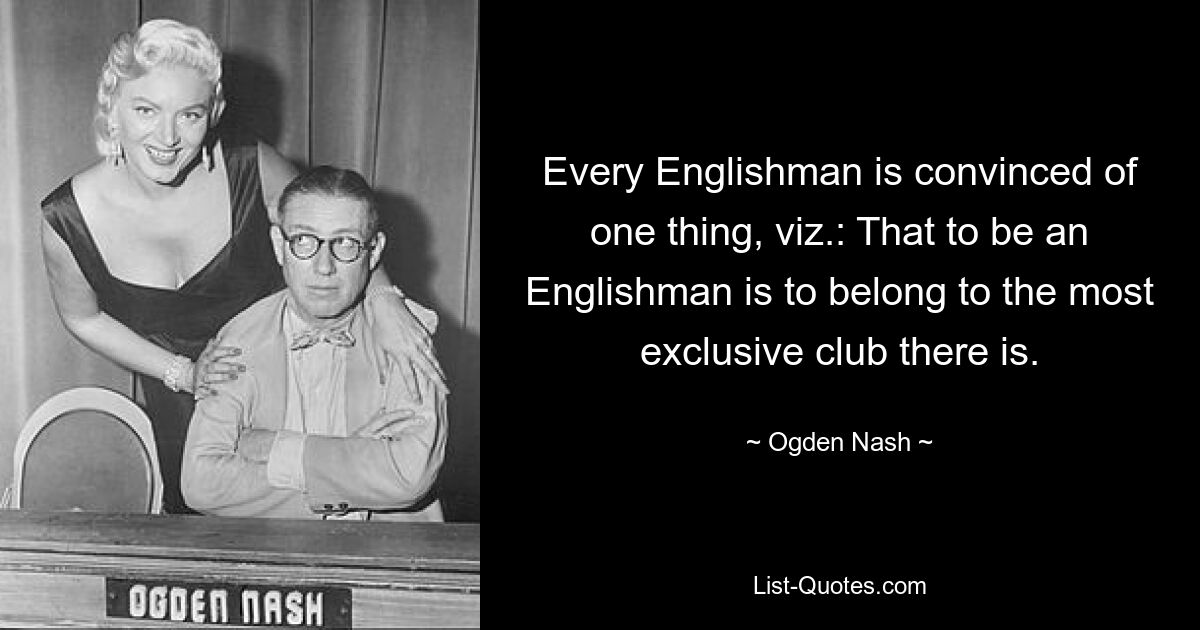 Every Englishman is convinced of one thing, viz.: That to be an Englishman is to belong to the most exclusive club there is. — © Ogden Nash