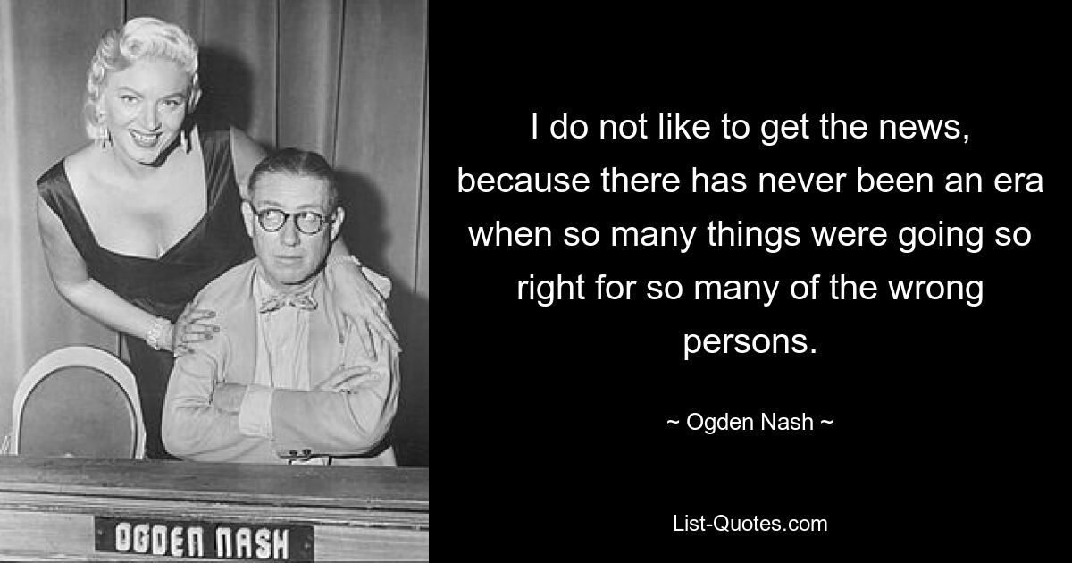 I do not like to get the news, because there has never been an era when so many things were going so right for so many of the wrong persons. — © Ogden Nash