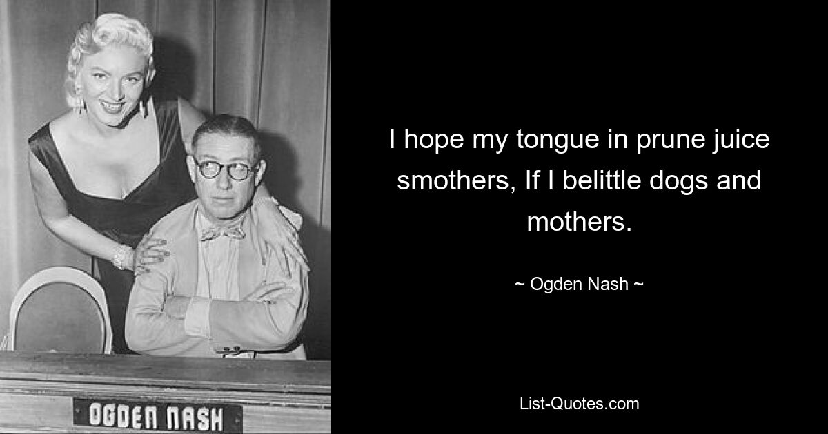 I hope my tongue in prune juice smothers, If I belittle dogs and mothers. — © Ogden Nash