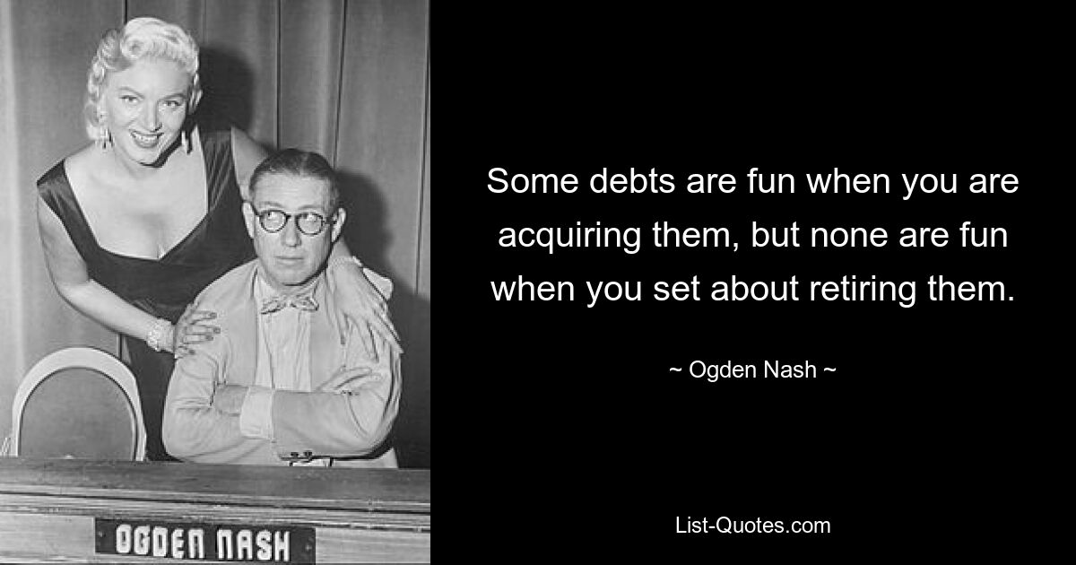 Some debts are fun when you are acquiring them, but none are fun when you set about retiring them. — © Ogden Nash