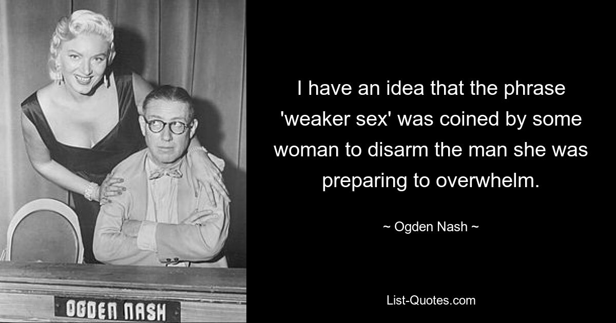 I have an idea that the phrase 'weaker sex' was coined by some woman to disarm the man she was preparing to overwhelm. — © Ogden Nash