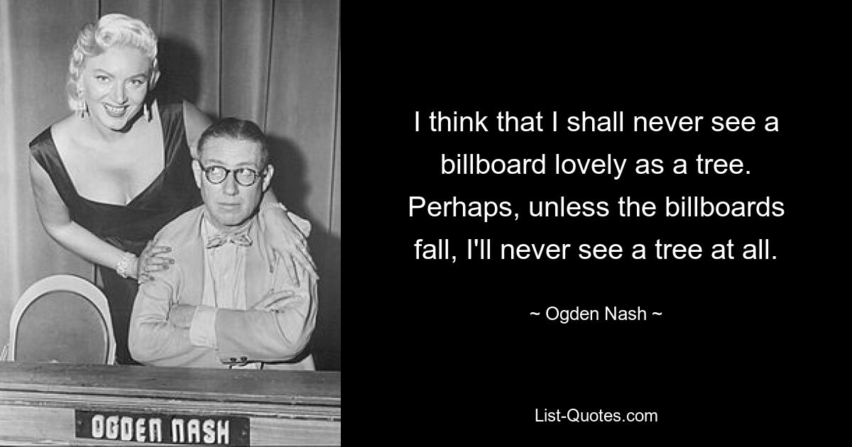 I think that I shall never see a billboard lovely as a tree. Perhaps, unless the billboards fall, I'll never see a tree at all. — © Ogden Nash