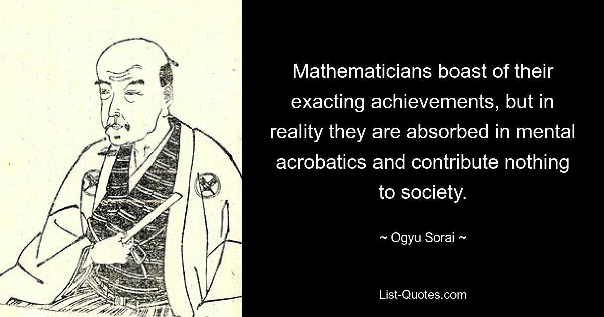 Mathematicians boast of their exacting achievements, but in reality they are absorbed in mental acrobatics and contribute nothing to society. — © Ogyu Sorai