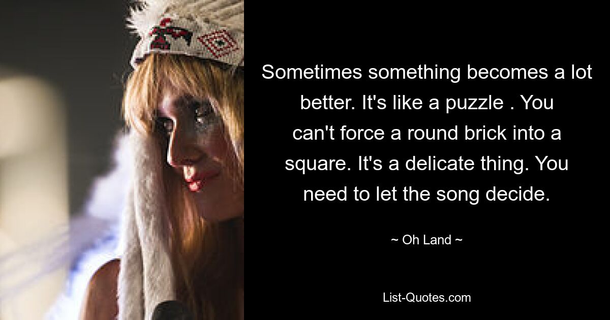 Sometimes something becomes a lot better. It's like a puzzle . You can't force a round brick into a square. It's a delicate thing. You need to let the song decide. — © Oh Land