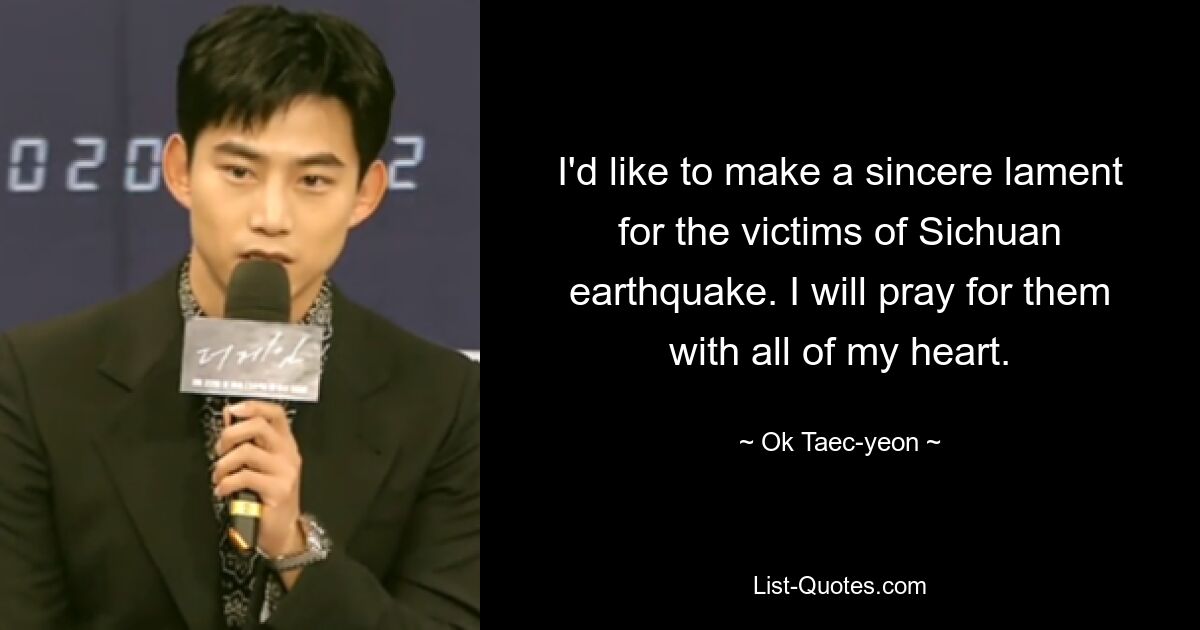 I'd like to make a sincere lament for the victims of Sichuan earthquake. I will pray for them with all of my heart. — © Ok Taec-yeon