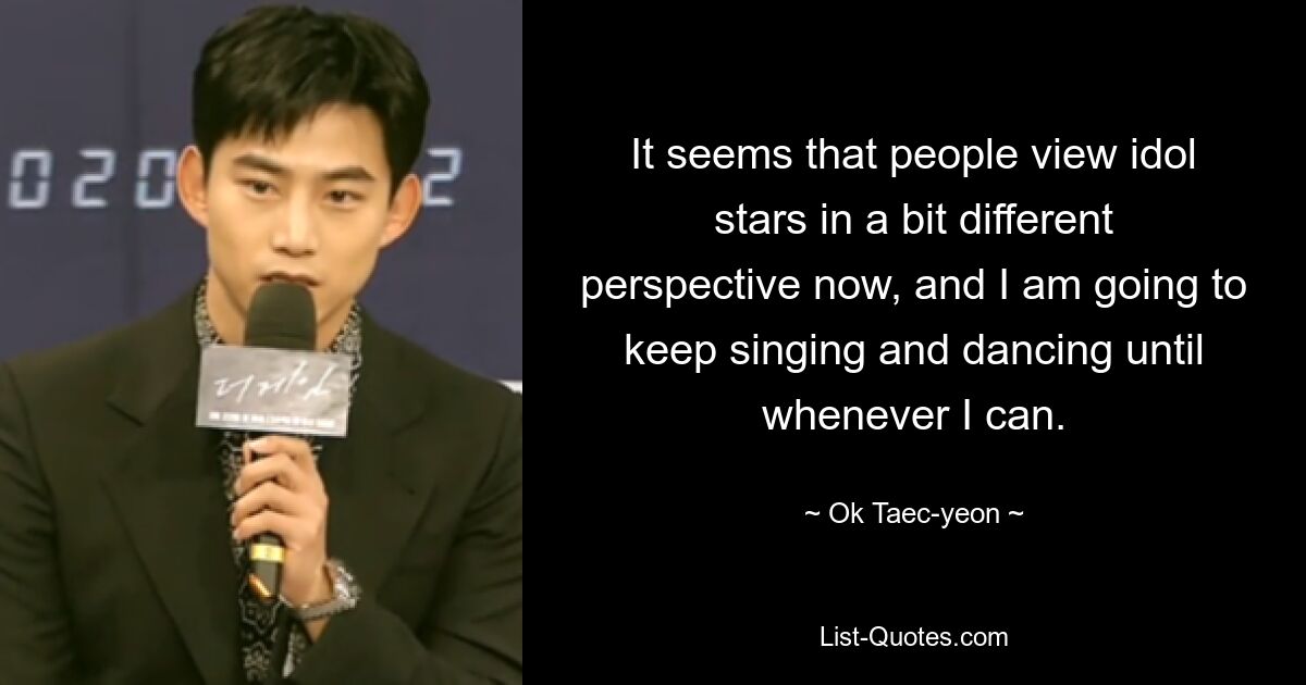 It seems that people view idol stars in a bit different perspective now, and I am going to keep singing and dancing until whenever I can. — © Ok Taec-yeon