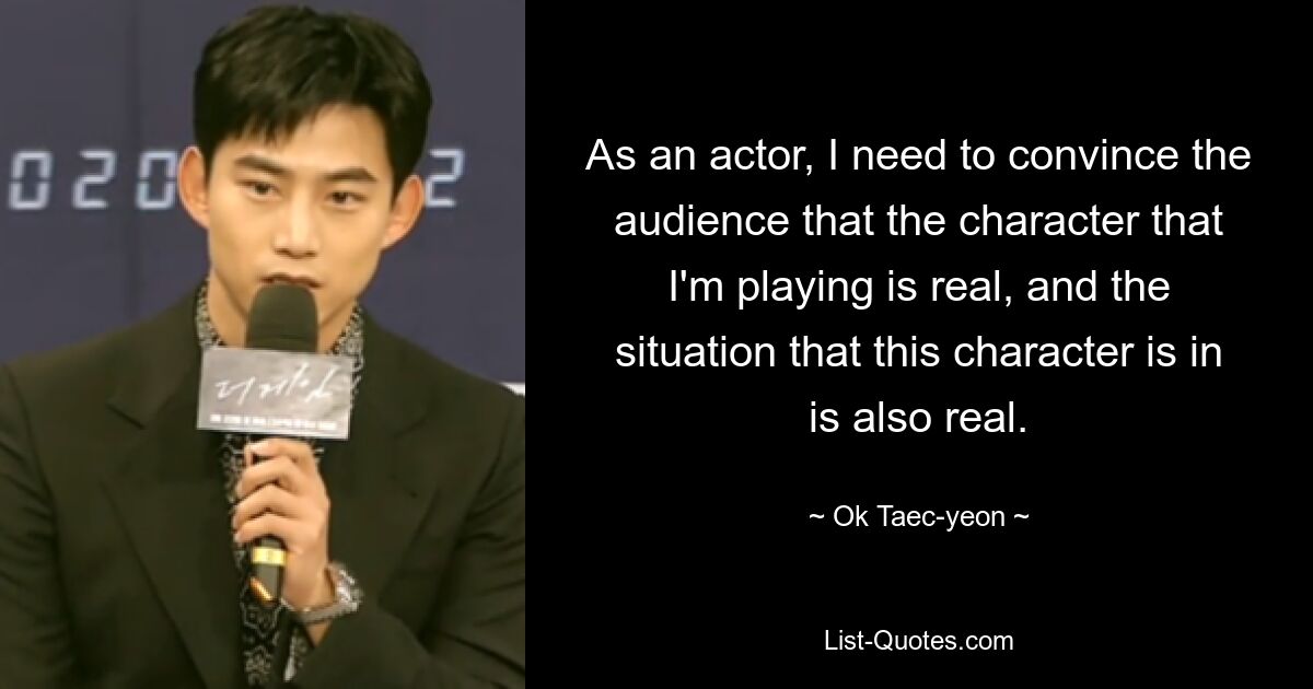 As an actor, I need to convince the audience that the character that I'm playing is real, and the situation that this character is in is also real. — © Ok Taec-yeon