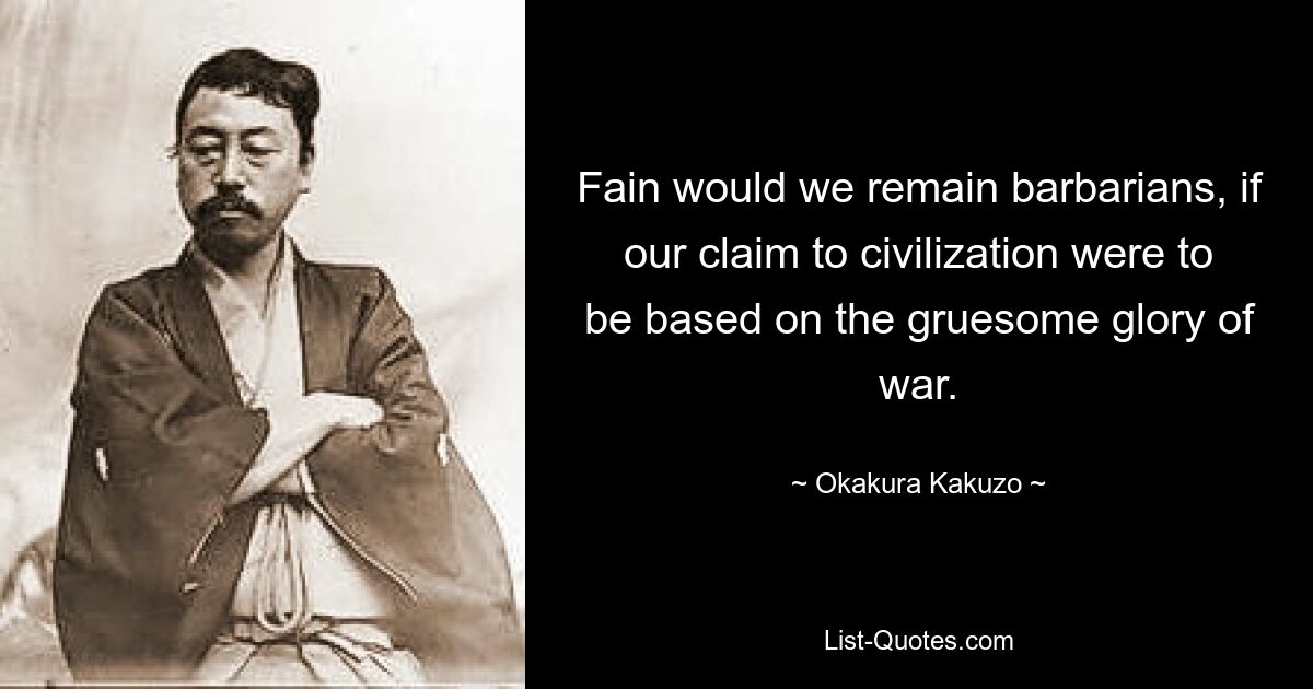 Fain would we remain barbarians, if our claim to civilization were to be based on the gruesome glory of war. — © Okakura Kakuzo