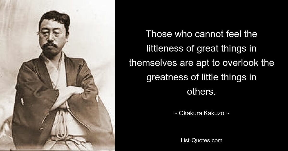 Те, кто не может почувствовать ничтожность великих вещей в себе, склонны не обращать внимания на величие мелочей в других. — © Окакура Какудзо