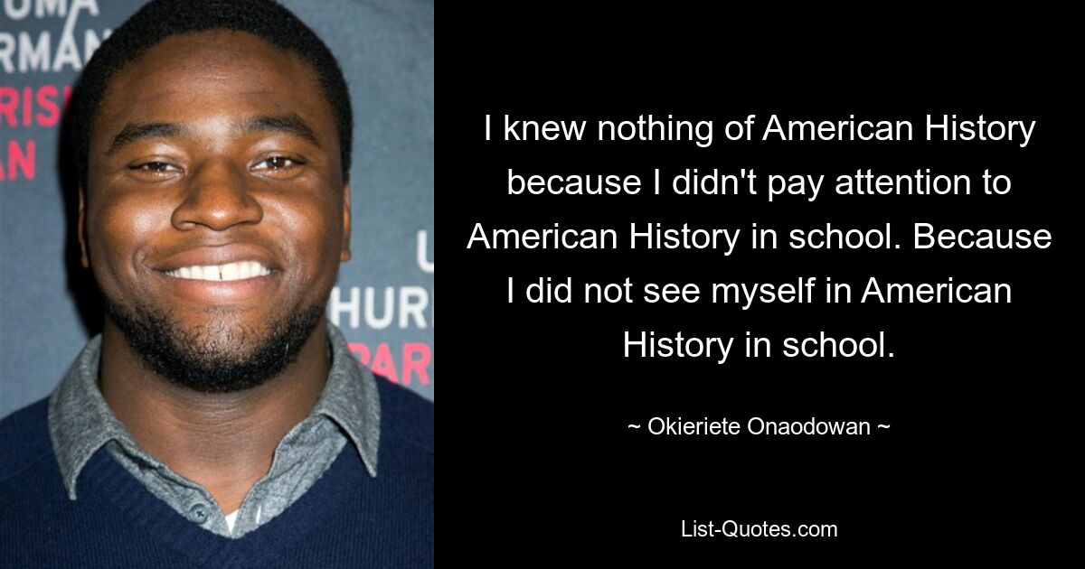 I knew nothing of American History because I didn't pay attention to American History in school. Because I did not see myself in American History in school. — © Okieriete Onaodowan