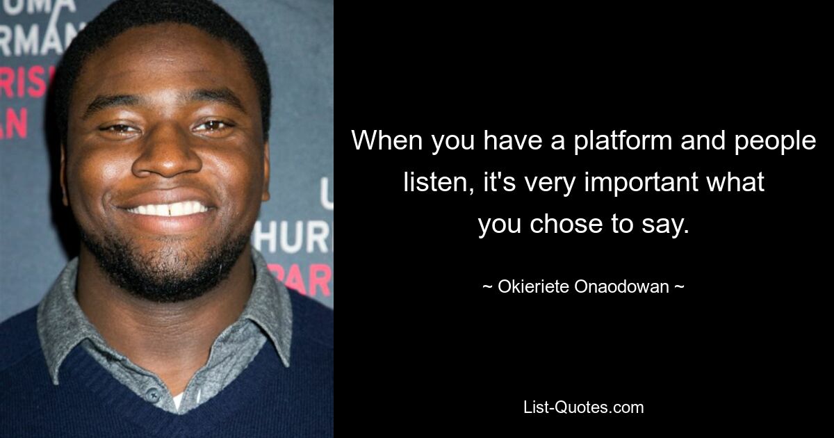 When you have a platform and people listen, it's very important what you chose to say. — © Okieriete Onaodowan