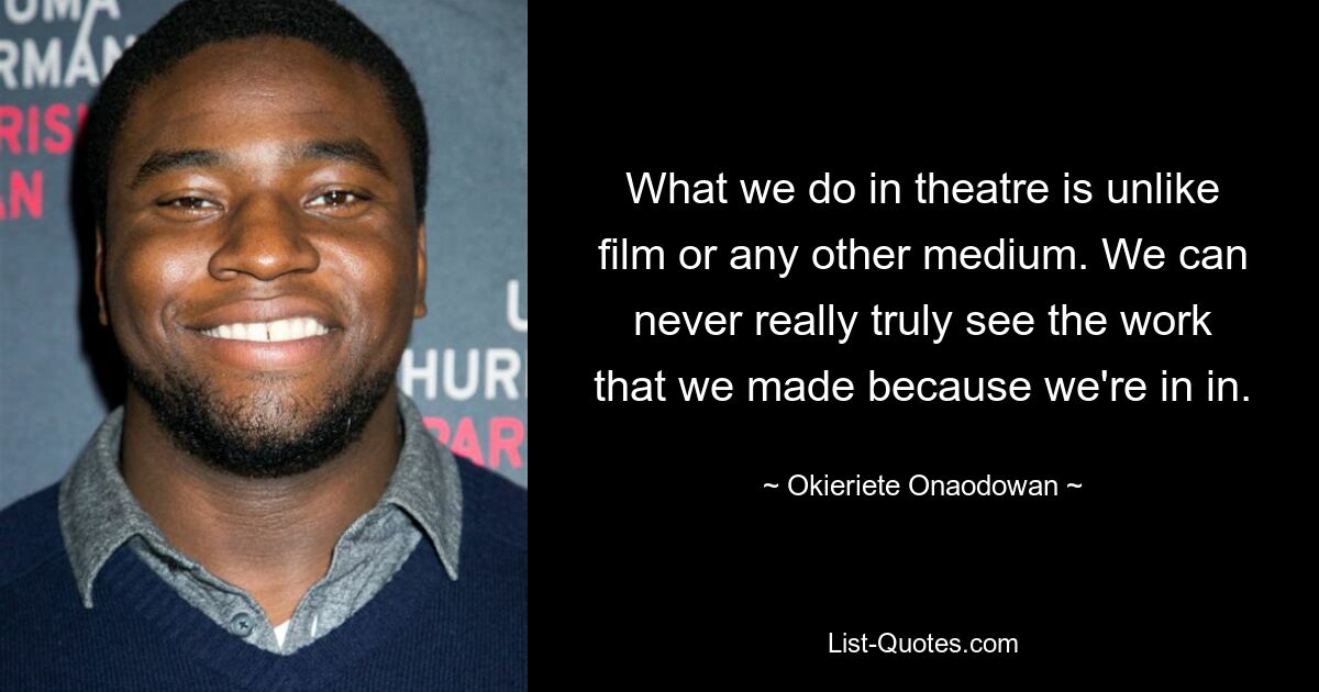 What we do in theatre is unlike film or any other medium. We can never really truly see the work that we made because we're in in. — © Okieriete Onaodowan