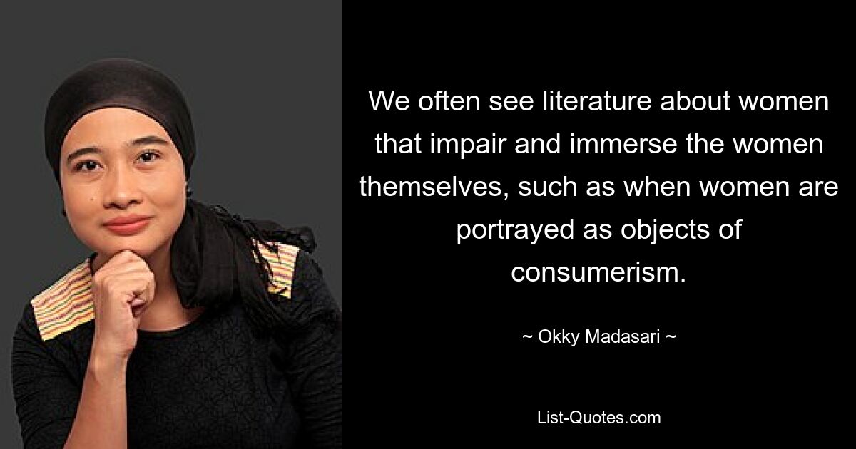 We often see literature about women that impair and immerse the women themselves, such as when women are portrayed as objects of consumerism. — © Okky Madasari