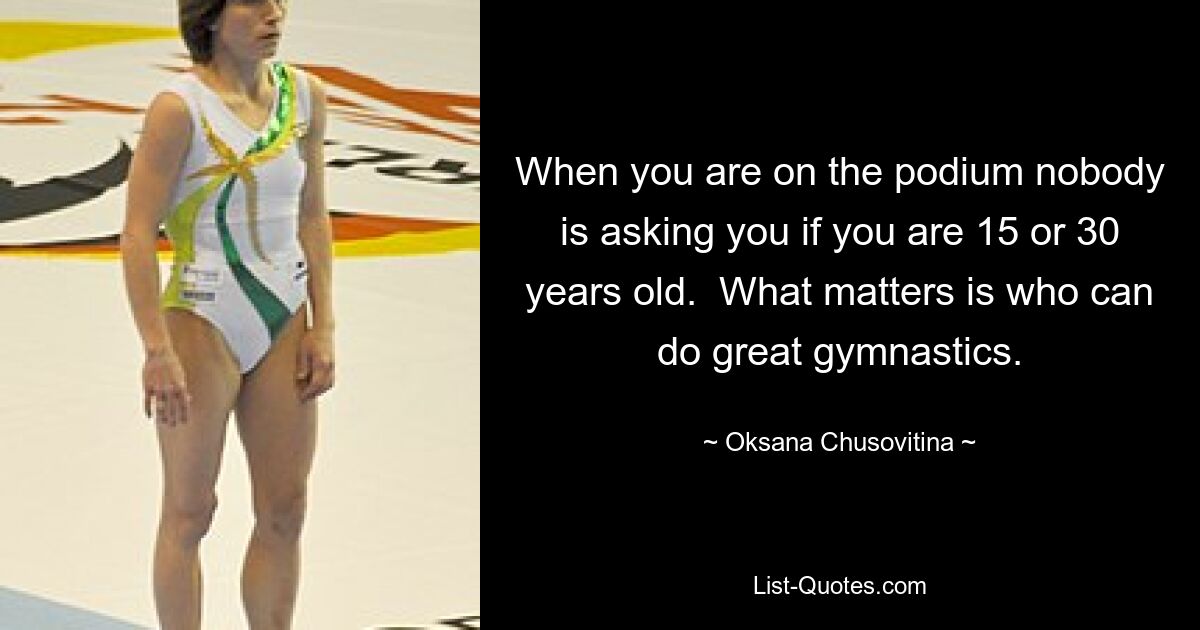 When you are on the podium nobody is asking you if you are 15 or 30 years old.  What matters is who can do great gymnastics. — © Oksana Chusovitina