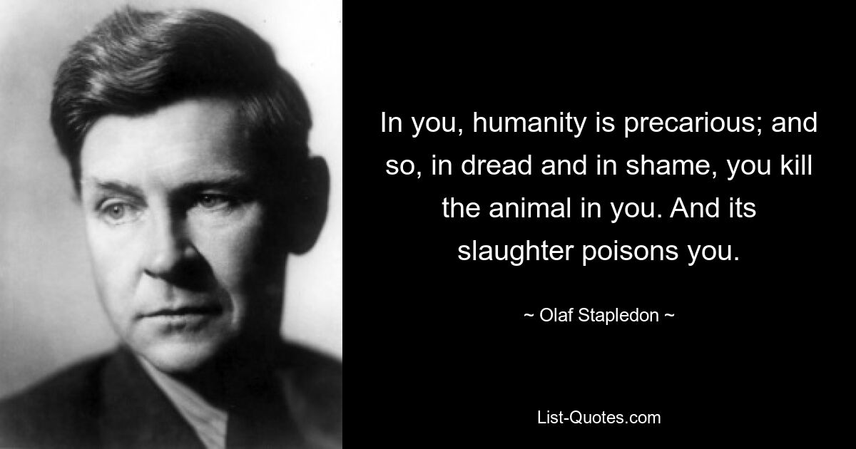 In you, humanity is precarious; and so, in dread and in shame, you kill the animal in you. And its slaughter poisons you. — © Olaf Stapledon