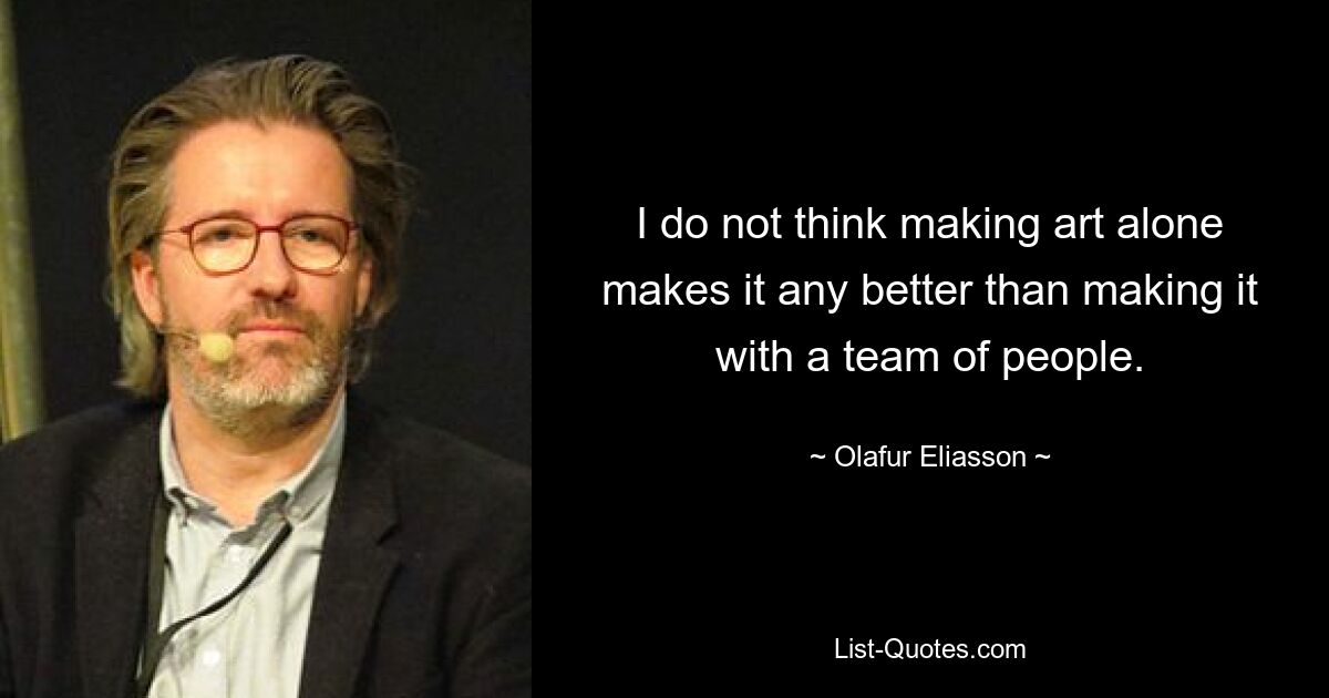 I do not think making art alone makes it any better than making it with a team of people. — © Olafur Eliasson