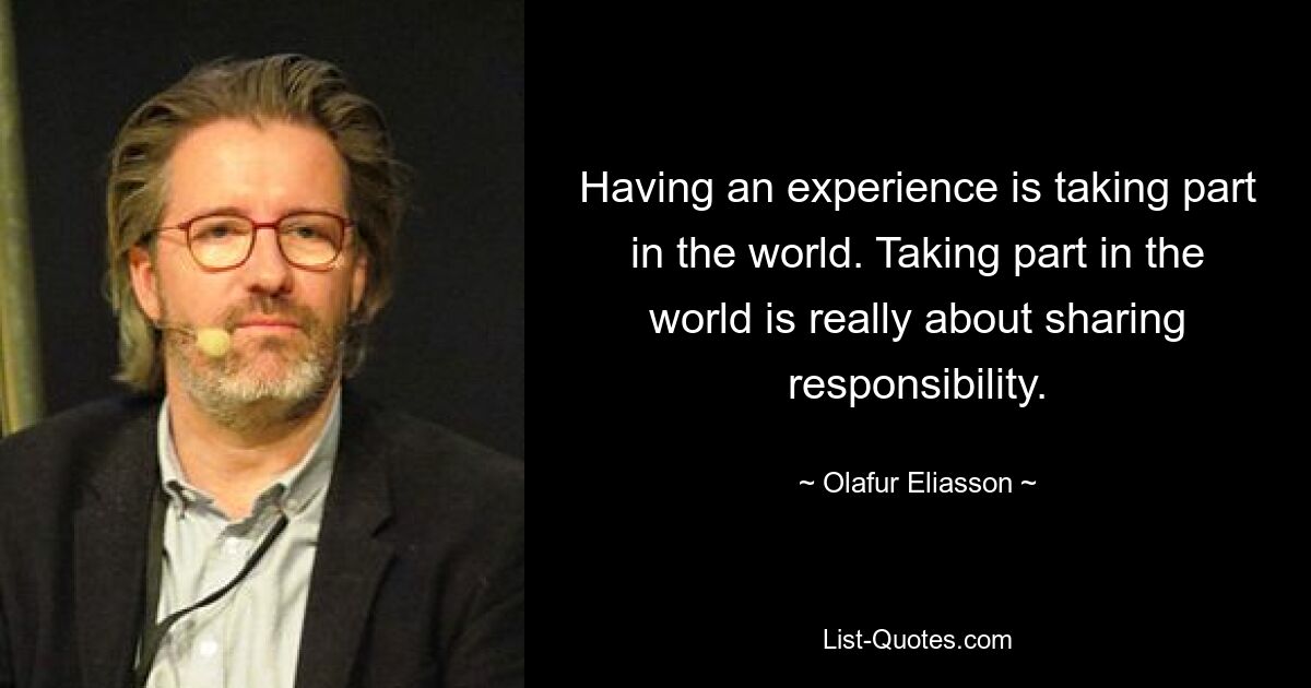 Having an experience is taking part in the world. Taking part in the world is really about sharing responsibility. — © Olafur Eliasson