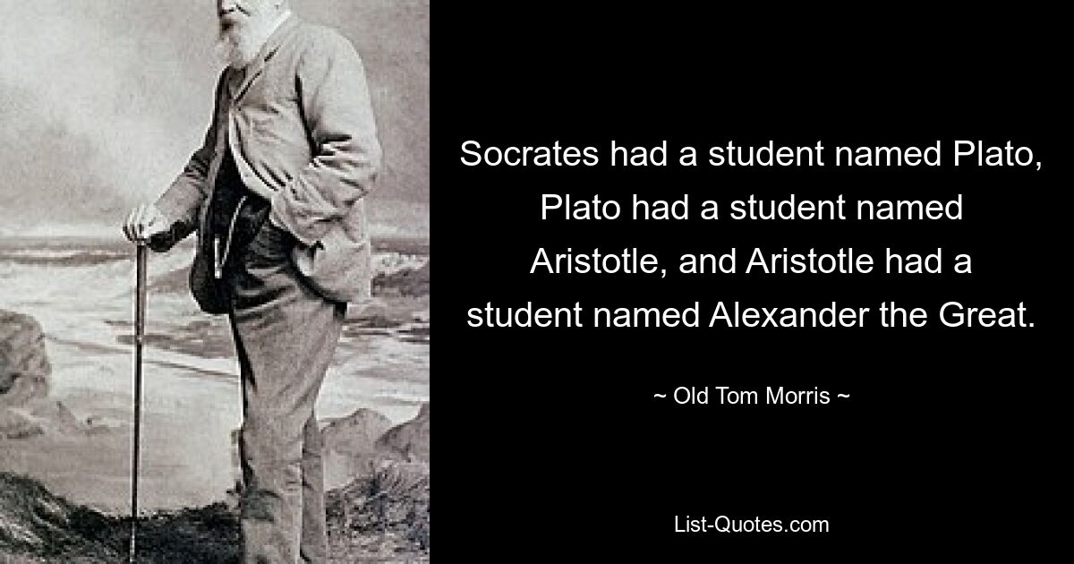 Socrates had a student named Plato, Plato had a student named Aristotle, and Aristotle had a student named Alexander the Great. — © Old Tom Morris