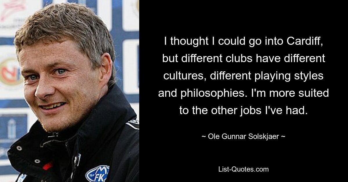 I thought I could go into Cardiff, but different clubs have different cultures, different playing styles and philosophies. I'm more suited to the other jobs I've had. — © Ole Gunnar Solskjaer