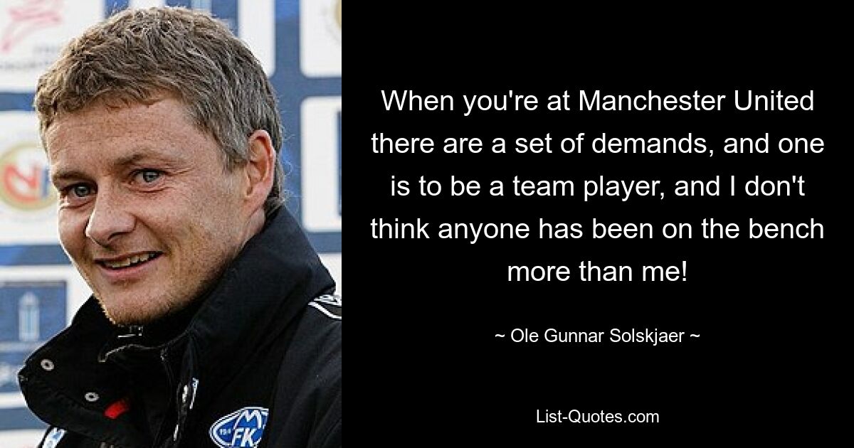 When you're at Manchester United there are a set of demands, and one is to be a team player, and I don't think anyone has been on the bench more than me! — © Ole Gunnar Solskjaer