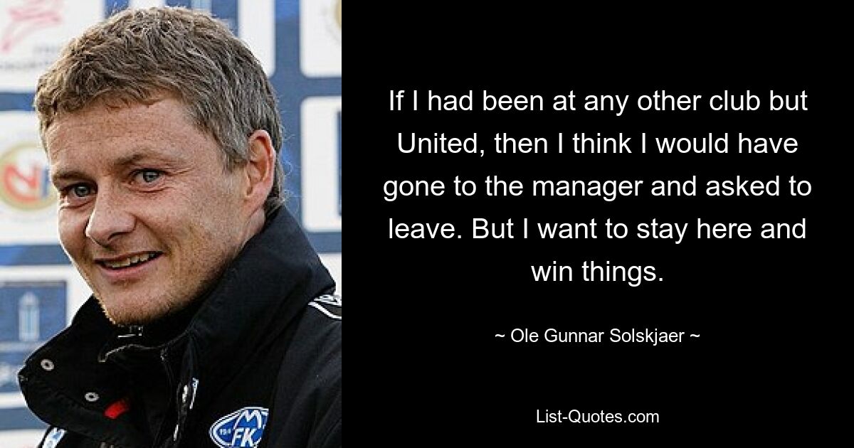 If I had been at any other club but United, then I think I would have gone to the manager and asked to leave. But I want to stay here and win things. — © Ole Gunnar Solskjaer