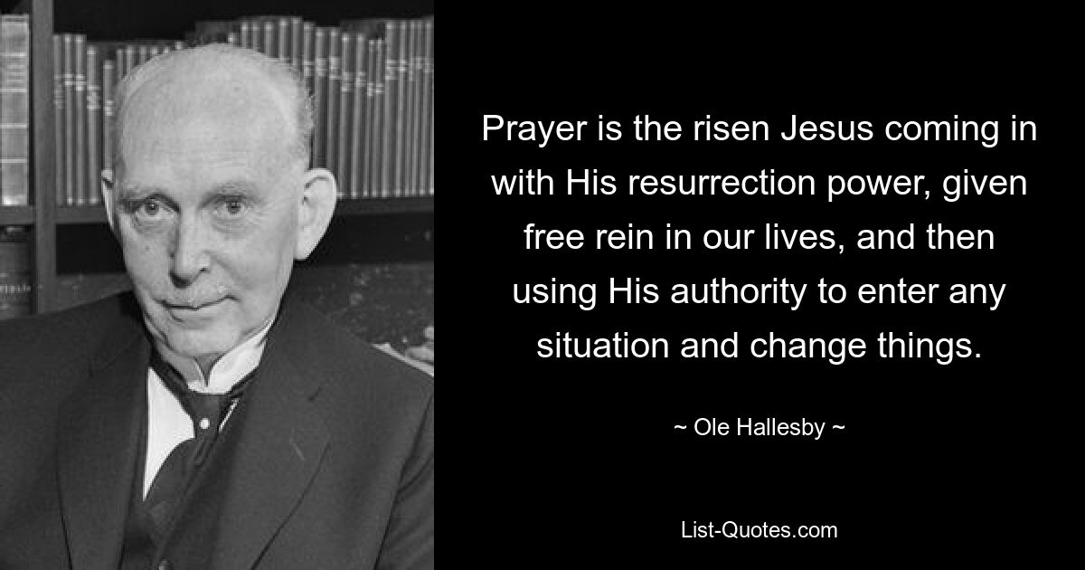 Prayer is the risen Jesus coming in with His resurrection power, given free rein in our lives, and then using His authority to enter any situation and change things. — © Ole Hallesby