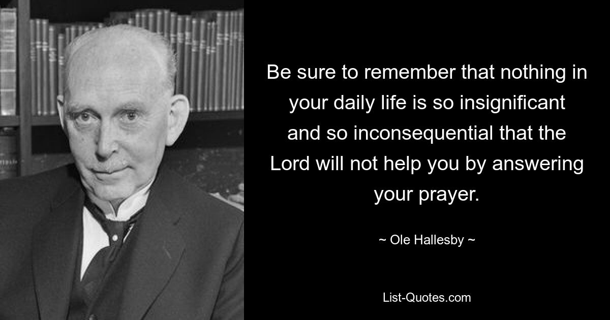 Be sure to remember that nothing in your daily life is so insignificant and so inconsequential that the Lord will not help you by answering your prayer. — © Ole Hallesby