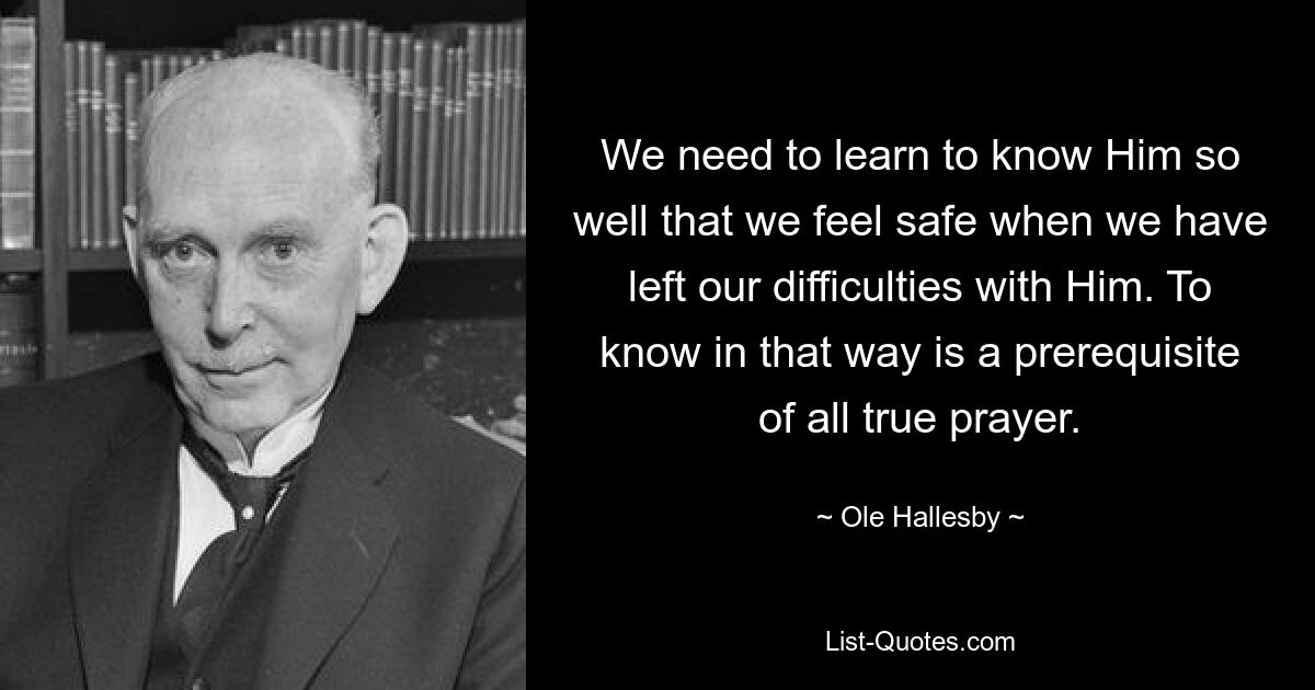 We need to learn to know Him so well that we feel safe when we have left our difficulties with Him. To know in that way is a prerequisite of all true prayer. — © Ole Hallesby