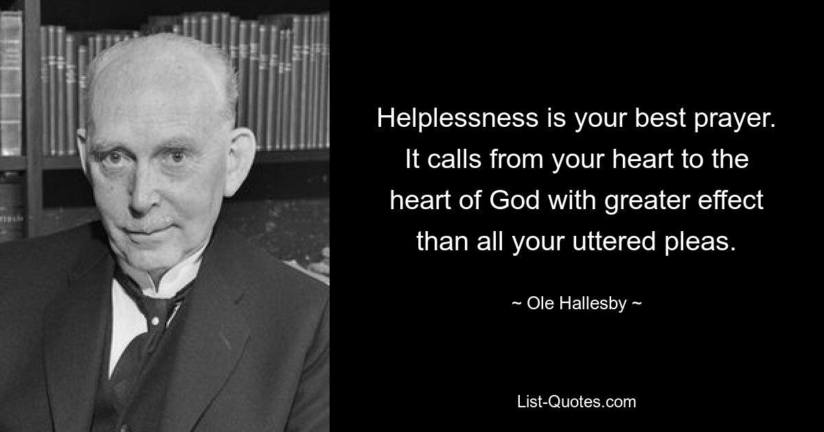 Helplessness is your best prayer. It calls from your heart to the heart of God with greater effect than all your uttered pleas. — © Ole Hallesby