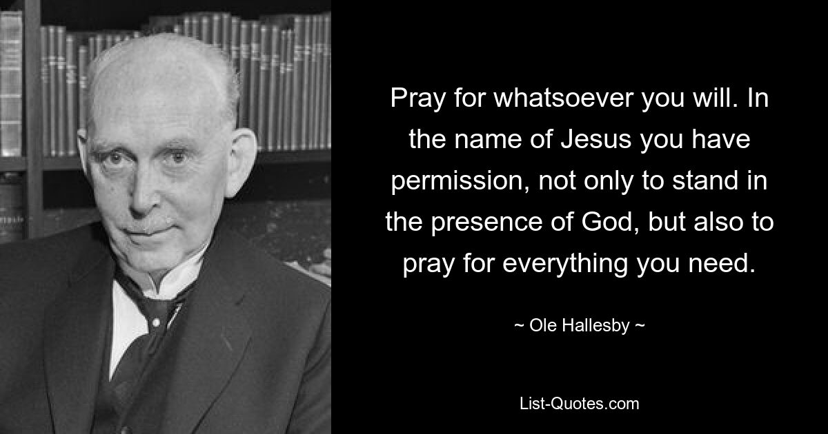 Pray for whatsoever you will. In the name of Jesus you have permission, not only to stand in the presence of God, but also to pray for everything you need. — © Ole Hallesby