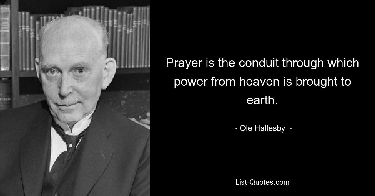 Prayer is the conduit through which power from heaven is brought to earth. — © Ole Hallesby