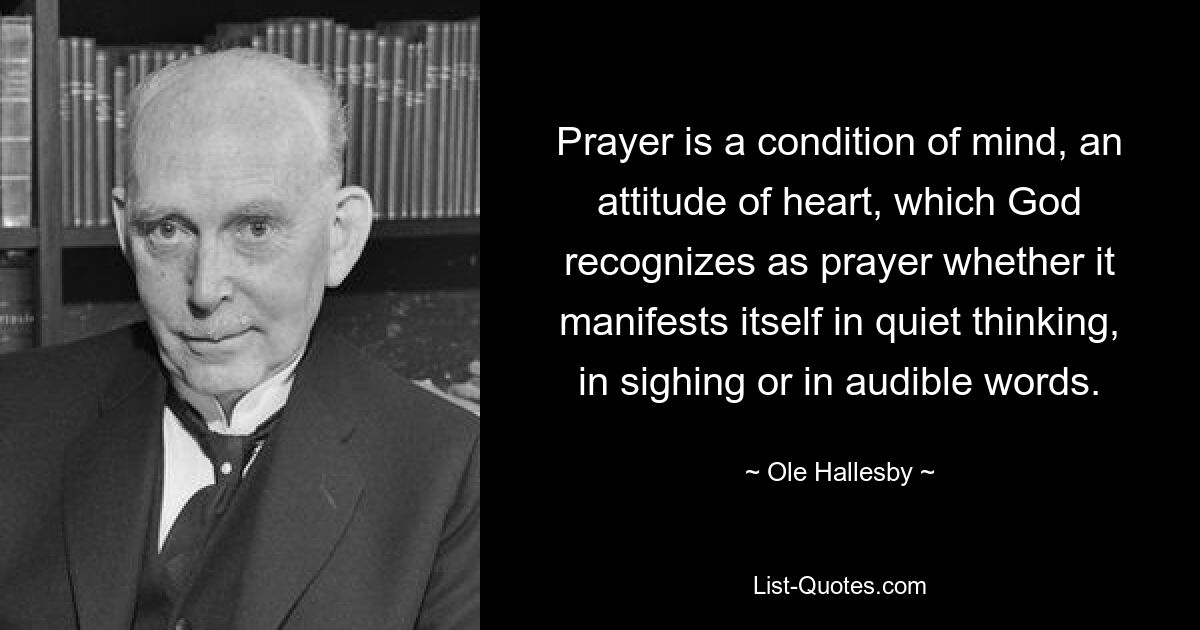 Prayer is a condition of mind, an attitude of heart, which God recognizes as prayer whether it manifests itself in quiet thinking, in sighing or in audible words. — © Ole Hallesby