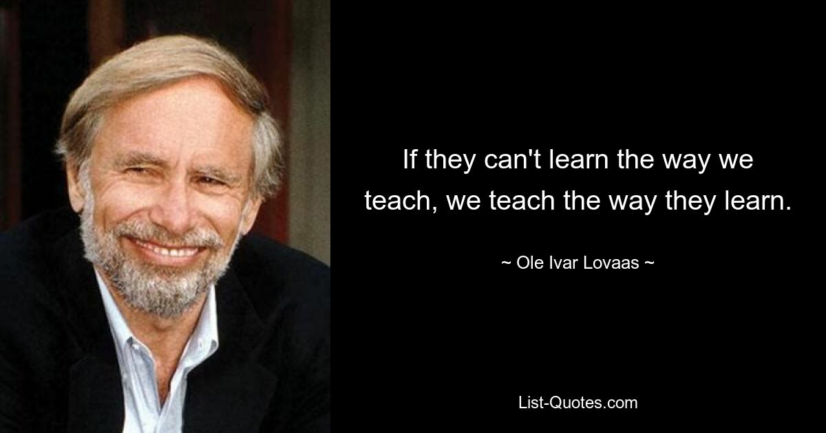 If they can't learn the way we teach, we teach the way they learn. — © Ole Ivar Lovaas