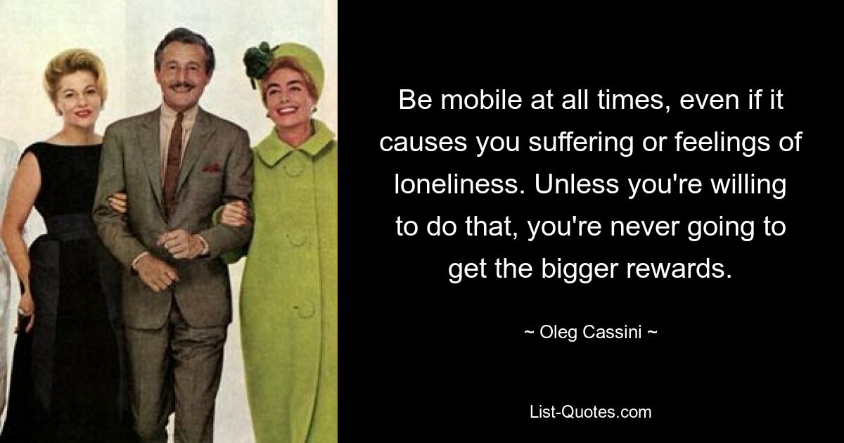 Be mobile at all times, even if it causes you suffering or feelings of loneliness. Unless you're willing to do that, you're never going to get the bigger rewards. — © Oleg Cassini