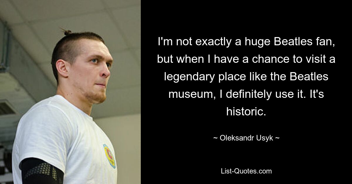 I'm not exactly a huge Beatles fan, but when I have a chance to visit a legendary place like the Beatles museum, I definitely use it. It's historic. — © Oleksandr Usyk