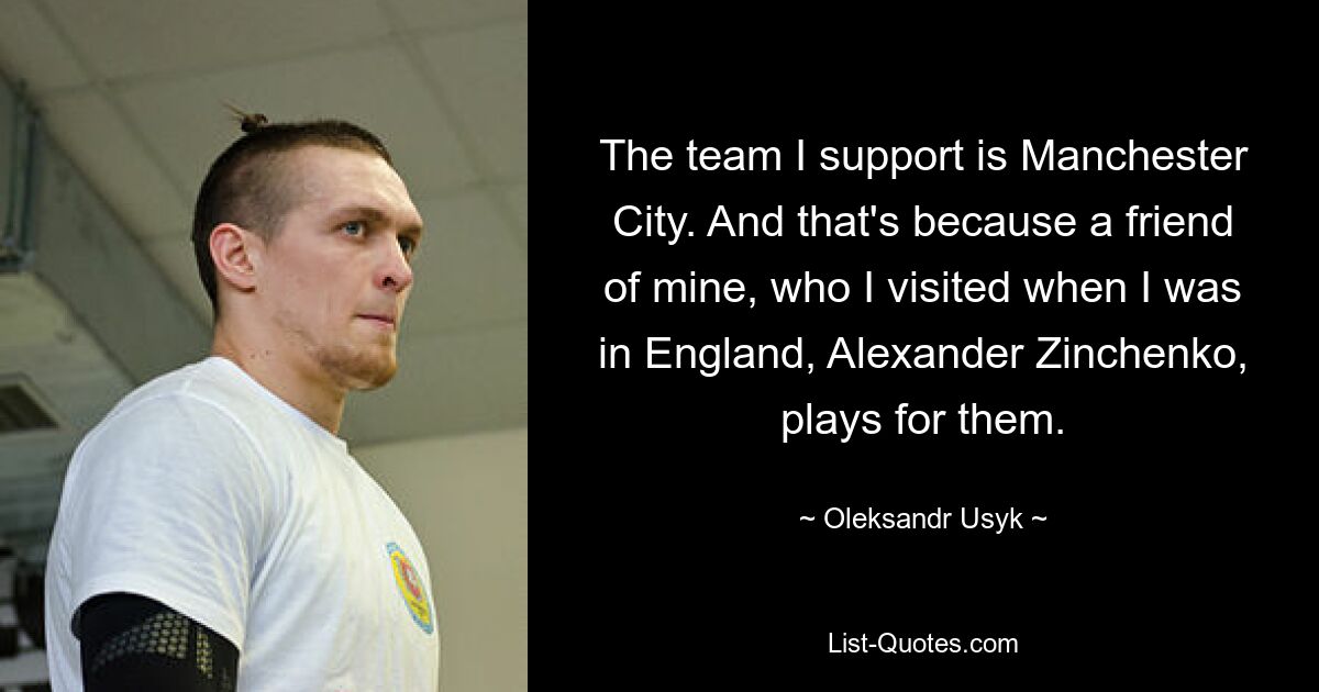 The team I support is Manchester City. And that's because a friend of mine, who I visited when I was in England, Alexander Zinchenko, plays for them. — © Oleksandr Usyk