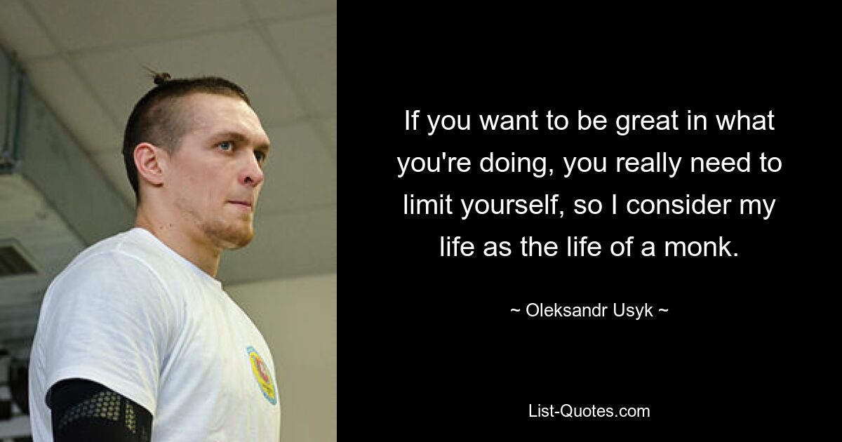 If you want to be great in what you're doing, you really need to limit yourself, so I consider my life as the life of a monk. — © Oleksandr Usyk