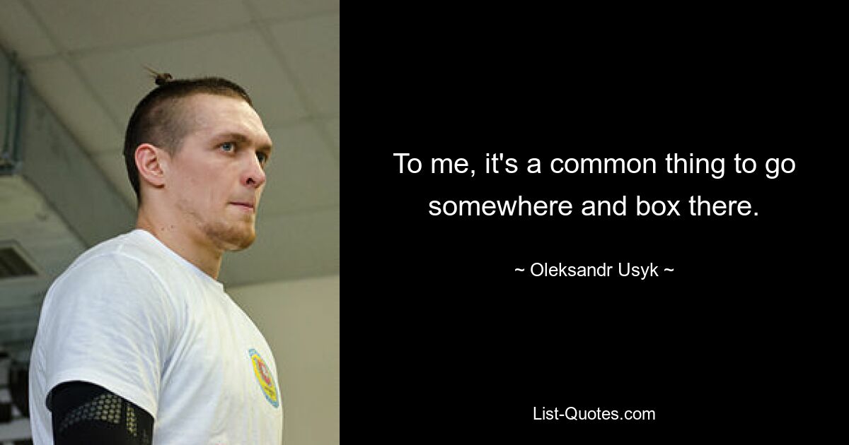 To me, it's a common thing to go somewhere and box there. — © Oleksandr Usyk