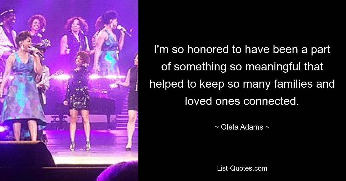 I'm so honored to have been a part of something so meaningful that helped to keep so many families and loved ones connected. — © Oleta Adams