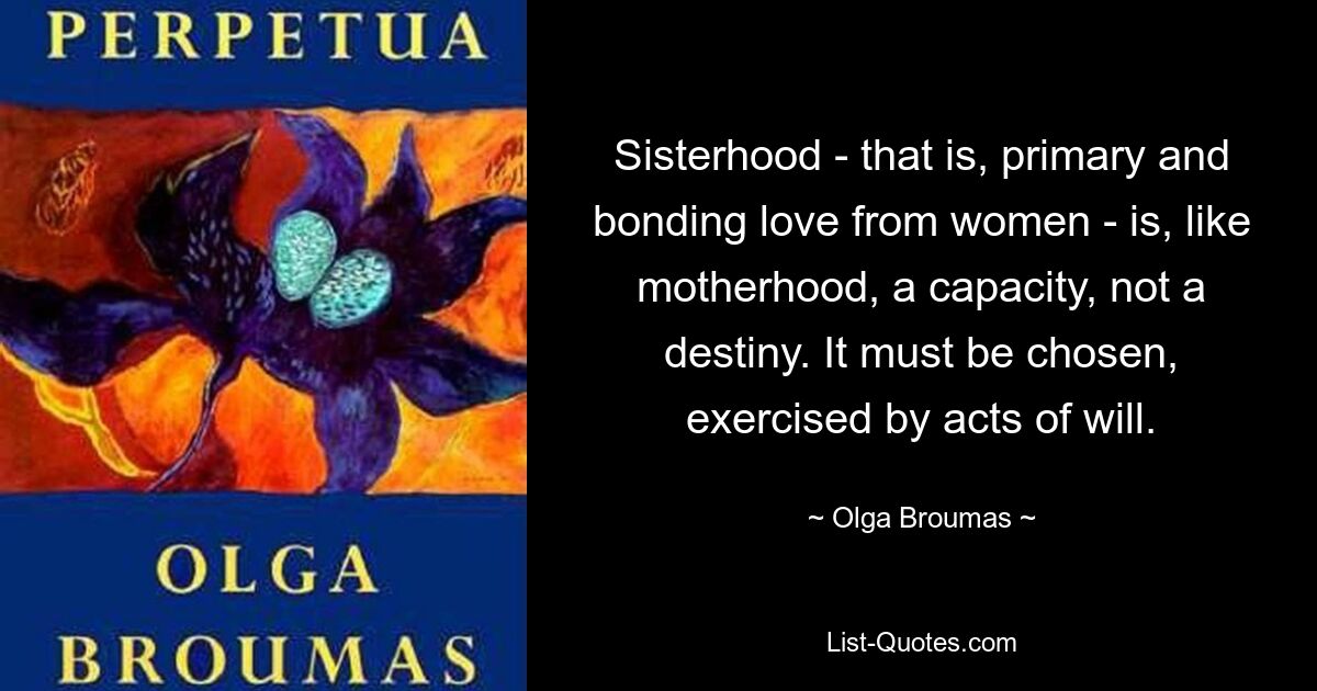 Sisterhood - that is, primary and bonding love from women - is, like motherhood, a capacity, not a destiny. It must be chosen, exercised by acts of will. — © Olga Broumas