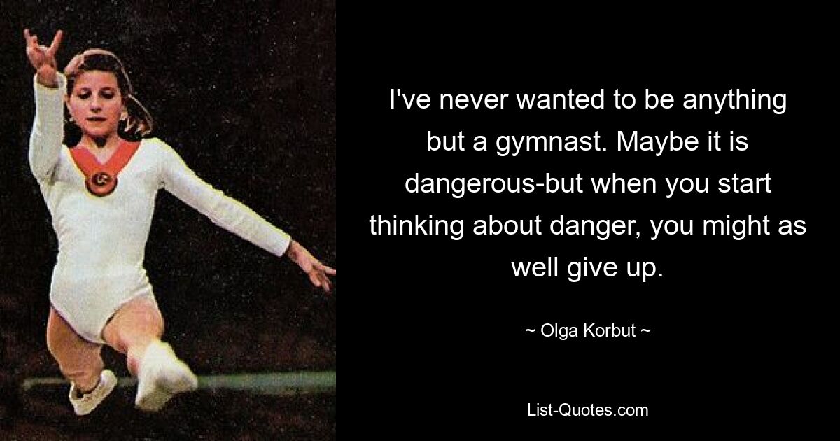 I've never wanted to be anything but a gymnast. Maybe it is dangerous-but when you start thinking about danger, you might as well give up. — © Olga Korbut