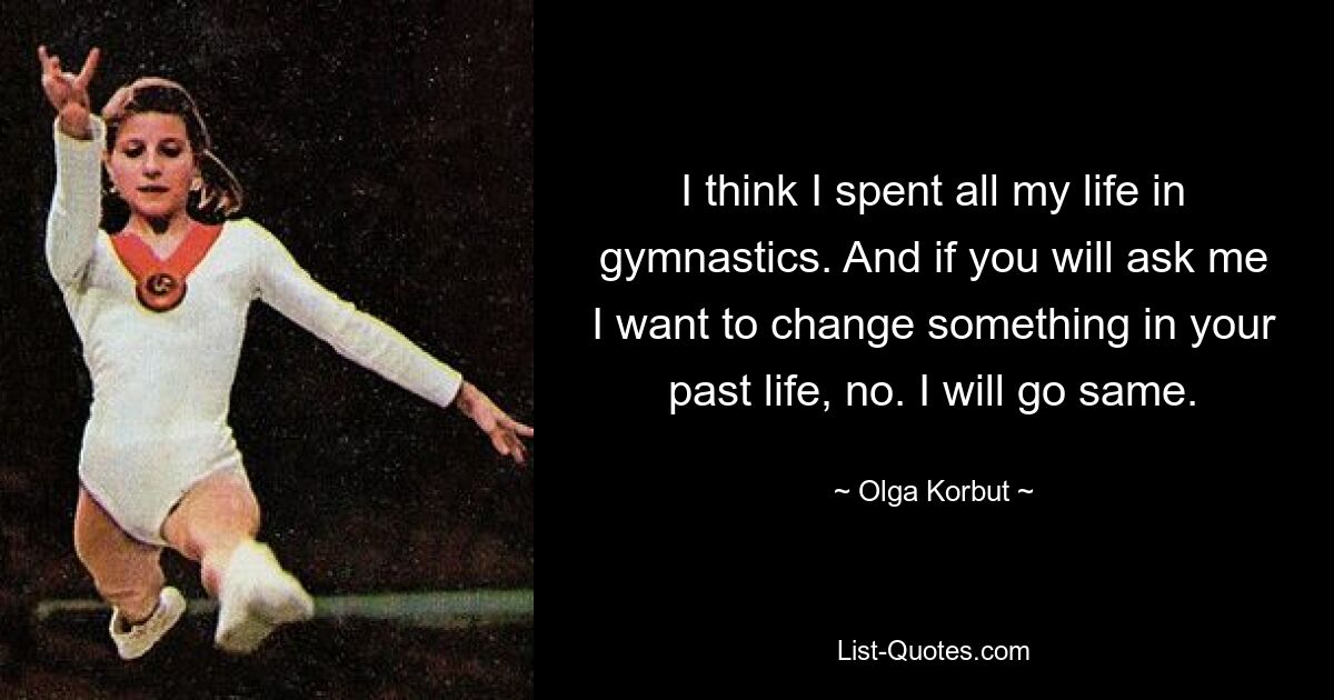 I think I spent all my life in gymnastics. And if you will ask me I want to change something in your past life, no. I will go same. — © Olga Korbut