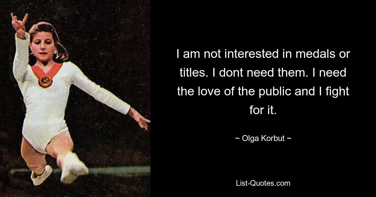 I am not interested in medals or titles. I dont need them. I need the love of the public and I fight for it. — © Olga Korbut