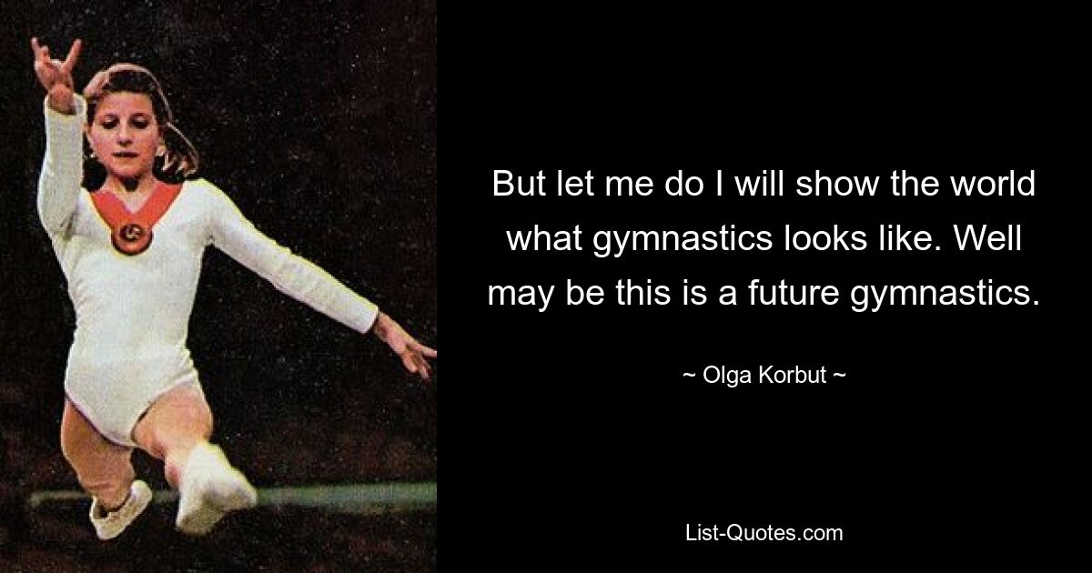 But let me do I will show the world what gymnastics looks like. Well may be this is a future gymnastics. — © Olga Korbut