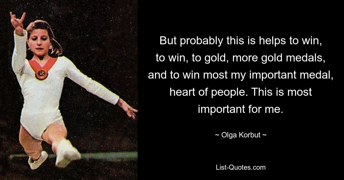 But probably this is helps to win, to win, to gold, more gold medals, and to win most my important medal, heart of people. This is most important for me. — © Olga Korbut