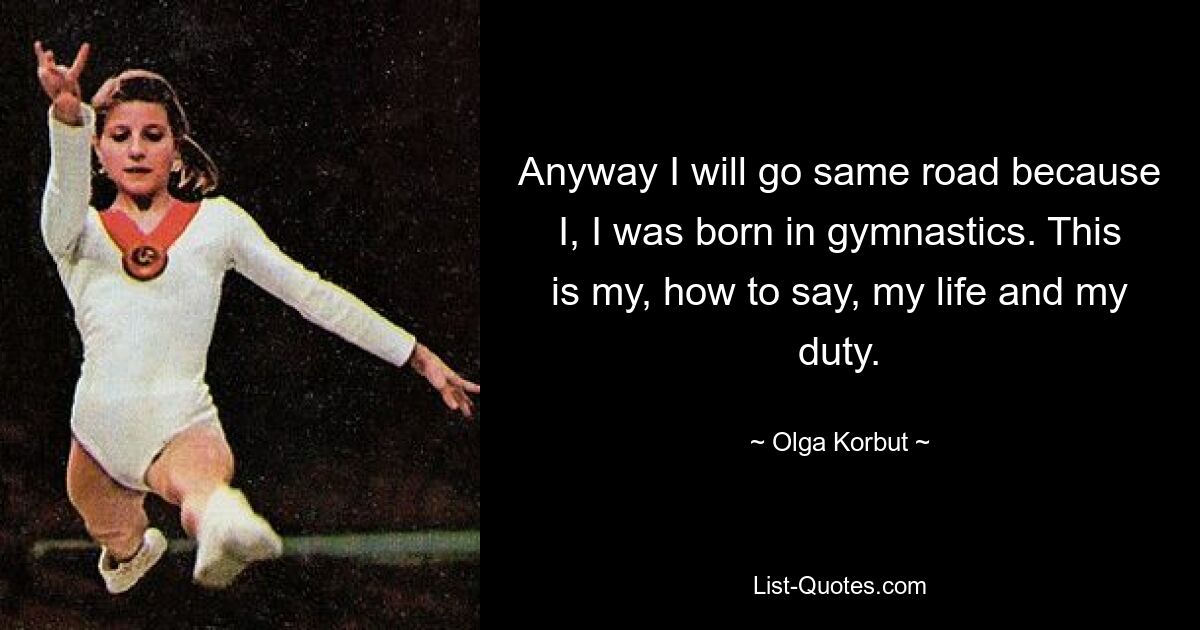 Anyway I will go same road because I, I was born in gymnastics. This is my, how to say, my life and my duty. — © Olga Korbut