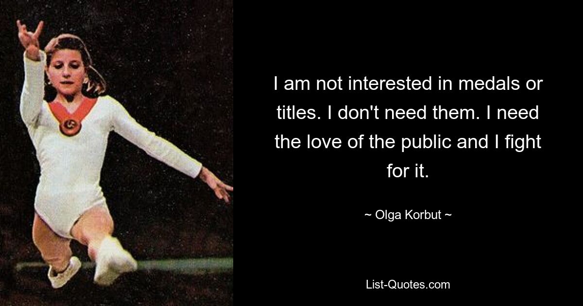 I am not interested in medals or titles. I don't need them. I need the love of the public and I fight for it. — © Olga Korbut