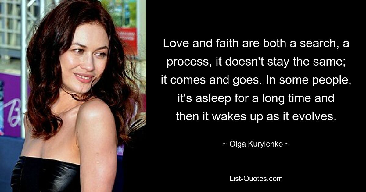 Love and faith are both a search, a process, it doesn't stay the same; it comes and goes. In some people, it's asleep for a long time and then it wakes up as it evolves. — © Olga Kurylenko